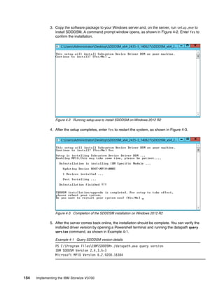 154 Implementing the IBM Storwize V3700
3. Copy the software package to your Windows server and, on the server, run setup.exe to
install SDDDSM. A command prompt window opens, as shown in Figure 4-2. Enter Yes to
confirm the installation.
Figure 4-2 Running setup.exe to install SDDDSM on Windows 2012 R2
4. After the setup completes, enter Yes to restart the system, as shown in Figure 4-3.
Figure 4-3 Completion of the SDDDSM installation on Windows 2012 R2
5. After the server comes back online, the installation should be complete. You can verify the
installed driver version by opening a Powershell terminal and running the datapath query
version command, as shown in Example 4-1.
Example 4-1 Query SDDDSM version details
PS C:Program FilesIBMSDDDSM>./datapath.exe query version
IBM SDDDSM Version 2.4.3.5-3
Microsoft MPIO Version 6.2.9200.16384
 