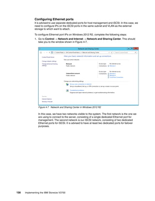 158 Implementing the IBM Storwize V3700
Configuring Ethernet ports
It is advised to use separate dedicated ports for host management and iSCSI. In this case, we
need to configure IPs on the iSCSI ports in the same subnet and VLAN as the external
storage to which want to attach.
To configure Ethernet port IPs on Windows 2012 R2, complete the following steps:
1. Go to Control → Network and Internet → Network and Sharing Center. This should
take you to the window shown in Figure 4-7.
Figure 4-7 Network and Sharing Center in Windows 2012 R2
In this case, we have two networks visible to the system. The first network is the one we
are using to connect to the server, consisting of a single dedicated Ethernet port for
management. The second network is our iSCSI network, consisting of two dedicated
Ethernet ports for iSCSI. It is advised to have at least two dedicated ports for failover
purposes.
 