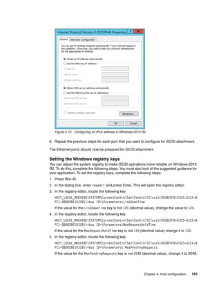 Chapter 4. Host configuration 161
Figure 4-10 Configuring an IPv4 address in Windows 2012 R2
6. Repeat the previous steps for each port that you want to configure for iSCSI attachment.
The Ethernet ports should now be prepared for iSCSI attachment.
Setting the Windows registry keys
You can adjust the system registry to make iSCSI operations more reliable on Windows 2012
R2. To do this, complete the following steps. You must also look at the suggested guidance for
your application. To set the registry keys, complete the following steps:
1. Press Win+R.
2. In the dialog box, enter regedit and press Enter. This will open the registry editor.
3. In the registry editor, locate the following key:
HKEY_LOCAL_MACHINESYSTEMCurrentControlSetControlClass{4D36E97B-E325-11CE-B
FC1-08002BE10318}<bus ID>ParametersLinkDownTime
If the value for the LinkDownTime key is not 120 (decimal value), change the value to 120.
4. In the registry editor, locate the following key:
HKEY_LOCAL_MACHINESYSTEMCurrentControlSetControlClass{4D36E97B-E325-11CE-B
FC1-08002BE10318}<bus ID>ParametersMaxRequestHoldTime
If the value for the MaxRequestHoldTime key is not 120 (decimal value) change it to 120.
5. In the registry editor, locate the following key:
HKEY_LOCAL_MACHINESYSTEMCurrentControlSetControlClass{4D36E97B-E325-11CE-B
FC1-08002BE10318}<bus ID>Parameters MaxPendingRequests
If the value for the MaxPendingRequests key is not 2048 (decimal value), change it to 2048.
 