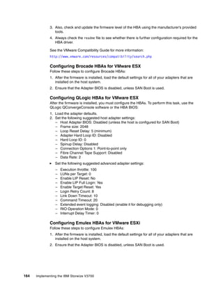 164 Implementing the IBM Storwize V3700
3. Also, check and update the firmware level of the HBA using the manufacturer’s provided
tools.
4. Always check the readme file to see whether there is further configuration required for the
HBA driver.
See the VMware Compatibility Guide for more information:
http://www.vmware.com/resources/compatibility/search.php
Configuring Brocade HBAs for VMware ESX
Follow these steps to configure Brocade HBAs:
1. After the firmware is installed, load the default settings for all of your adapters that are
installed on the host system.
2. Ensure that the Adapter BIOS is disabled, unless SAN Boot is used.
Configuring QLogic HBAs for VMware ESX
After the firmware is installed, you must configure the HBAs. To perform this task, use the
QLogic QConvergeConsole software or the HBA BIOS:
1. Load the adapter defaults.
2. Set the following suggested host adapter settings:
– Host Adapter BIOS: Disabled (unless the host is configured for SAN Boot)
– Frame size: 2048
– Loop Reset Delay: 5 (minimum)
– Adapter Hard Loop ID: Disabled
– Hard Loop ID: 0
– Spinup Delay: Disabled
– Connection Options 1: Point-to-point only
– Fibre Channel Tape Support: Disabled
– Data Rate: 2
Set the following suggested advanced adapter settings:
– Execution throttle: 100
– LUNs per Target: 0
– Enable LIP Reset: No
– Enable LIP Full Login: Yes
– Enable Target Reset: Yes
– Login Retry Count: 8
– Link Down Timeout: 10
– Command Timeout: 20
– Extended event logging: Disabled (enable it for debugging only)
– RIO Operation Mode: 0
– Interrupt Delay Timer: 0
Configuring Emulex HBAs for VMware ESXi
Follow these steps to configure Emulex HBAs:
1. After the firmware is installed, load the default settings for all of your adapters that are
installed on the host system.
2. Ensure that the Adapter BIOS is disabled, unless SAN Boot is used.
 