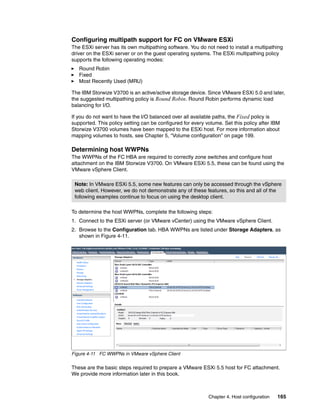 Chapter 4. Host configuration 165
Configuring multipath support for FC on VMware ESXi
The ESXi server has its own multipathing software. You do not need to install a multipathing
driver on the ESXi server or on the guest operating systems. The ESXi multipathing policy
supports the following operating modes:
Round Robin
Fixed
Most Recently Used (MRU)
The IBM Storwize V3700 is an active/active storage device. Since VMware ESXi 5.0 and later,
the suggested multipathing policy is Round Robin. Round Robin performs dynamic load
balancing for I/O.
If you do not want to have the I/O balanced over all available paths, the Fixed policy is
supported. This policy setting can be configured for every volume. Set this policy after IBM
Storwize V3700 volumes have been mapped to the ESXi host. For more information about
mapping volumes to hosts, see Chapter 5, “Volume configuration” on page 199.
Determining host WWPNs
The WWPNs of the FC HBA are required to correctly zone switches and configure host
attachment on the IBM Storwize V3700. On VMware ESXi 5.5, these can be found using the
VMware vSphere Client.
To determine the host WWPNs, complete the following steps:
1. Connect to the ESXi server (or VMware vCenter) using the VMware vSphere Client.
2. Browse to the Configuration tab. HBA WWPNs are listed under Storage Adapters, as
shown in Figure 4-11.
Figure 4-11 FC WWPNs in VMware vSphere Client
These are the basic steps required to prepare a VMware ESXi 5.5 host for FC attachment.
We provide more information later in this book.
Note: In VMware ESXi 5.5, some new features can only be accessed through the vSphere
web client. However, we do not demonstrate any of these features, so this and all of the
following examples continue to focus on using the desktop client.
 