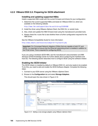 166 Implementing the IBM Storwize V3700
4.2.5 VMware ESXi 5.5: Preparing for iSCSI attachment
Installing and updating supported HBAs
Install a supported HBA model with the current firmware and drivers for your configuration:
1. Determine the current supported HBAs and levels for VMware ESXi 5.5, which are
available on the following website:
http://www.ibm.com/support/docview.wss?uid=ssg1S1004388
2. Install the driver using VMware vSphere Client, the ESXi CLI, or vendor tools.
3. Also, check and update the HBA firmware level using the manufacturer’s provided tools.
4. Always check the readme file to see whether there is further configuration required for the
HBA driver.
See the VMware Compatibility Guide for more information:
http://www.vmware.com/resources/compatibility/search.php
If you are using a hardware iSCSI HBA, see the manufacturer’s documentation and IBM
Storwize V3700 Knowledge Center for further details about configuring the hardware and
host OS. The following section describes how to configure iSCSI using the software initiator.
Enabling the iSCSI Initiator
The iSCSI initiator is installed by default on VMware ESXi 5.5, and only needs to be enabled.
To do this, you need to add and enable the iSCSI Software Adapter. Complete the following
steps:
1. Connect to your ESXi server using the VMware vSphere Client.
2. Browse to the Configuration tab and select Storage Adapters.
This should open the view shown in Figure 4-12.
Figure 4-12 Adding a new storage adapter using VMware vSphere Client
Important: For Converged Network Adapters (CNAs) that are capable of both FC and
iSCSI, it is important to ensure that the Ethernet networking driver is installed in addition to
the FCoE driver. This is required for configuring iSCSI.
 