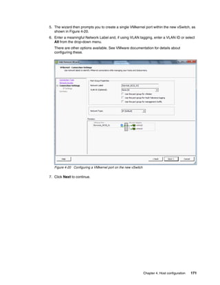 Chapter 4. Host configuration 171
5. The wizard then prompts you to create a single VMkernel port within the new vSwitch, as
shown in Figure 4-20.
6. Enter a meaningful Network Label and, if using VLAN tagging, enter a VLAN ID or select
All from the drop-down menu.
There are other options available. See VMware documentation for details about
configuring these.
Figure 4-20 Configuring a VMkernel port on the new vSwitch
7. Click Next to continue.
 