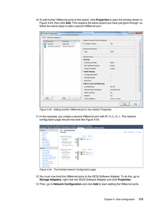 Chapter 4. Host configuration 173
10.To add further VMkernel ports to this switch, click Properties to open the window shown in
Figure 4-23, then click Add. This reopens the same wizard you have just gone through, so
follow the same steps to add a second VMkernel port.
Figure 4-23 Adding another VMkernel port in the vSwitch Properties
11.In this example, you create a second VMkernel port with IP 10.0.10.7. The network
configuration page should now look like Figure 4-24.
Figure 4-24 The finished network Configuration page
12.You must now bind the VMkernel ports to the iSCSI Software Adapter. To do this, go to
Storage Adapters, right click the iSCSI Software Adapter and click Properties.
13.Then, go to Network Configuration and click Add to start adding the VMkernel ports.
 