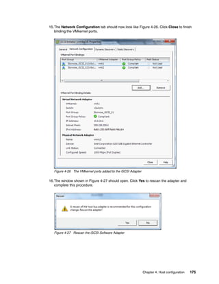 Chapter 4. Host configuration 175
15.The Network Configuration tab should now look like Figure 4-26. Click Close to finish
binding the VMkernel ports.
Figure 4-26 The VMkernel ports added to the iSCSI Adapter
16.The window shown in Figure 4-27 should open. Click Yes to rescan the adapter and
complete this procedure.
Figure 4-27 Rescan the iSCSI Software Adapter
 