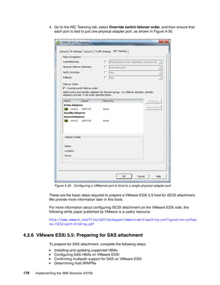 178 Implementing the IBM Storwize V3700
4. Go to the NIC Teaming tab, select Override switch failover order, and then ensure that
each port is tied to just one physical adapter port, as shown in Figure 4-30.
Figure 4-30 Configuring a VMkernel port to bind to a single physical adapter port
These are the basic steps required to prepare a VMware ESXi 5.5 host for iSCSI attachment.
We provide more information later in this book.
For more information about configuring iSCSI attachment on the VMware ESXi side, the
following white paper published by VMware is a useful resource:
http://www.vmware.com/files/pdf/techpaper/vmware-multipathing-configuration-softwa
re-iSCSI-port-binding.pdf
4.2.6 VMware ESXi 5.5: Preparing for SAS attachment
To prepare for SAS attachment, complete the following steps:
Installing and updating supported HBAs
Configuring SAS HBAs on VMware ESXi
Confirming multipath support for SAS on VMware ESXi
Determining host WWPNs
 