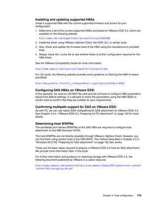 Chapter 4. Host configuration 179
Installing and updating supported HBAs
Install a supported HBA with the current supported firmware and drivers for your
configuration:
1. Determine a list of the current supported HBAs and levels for VMware ESXi 5.5, which are
available on the following website:
http://www.ibm.com/support/docview.wss?uid=ssg1S1004388
2. Install the driver using VMware vSphere Client, the ESXi CLI, or vendor tools.
3. Also, check and update the firmware level of the HBA using the manufacturer’s provided
tools.
4. Always check the readme file to see whether there is further configuration required for the
HBA driver.
See the VMware Compatibility Guide for more information:
http://www.vmware.com/resources/compatibility/search.php
For LSI cards, the following website provides some guidance on flashing the HBA firmware
and BIOS:
http://mycusthelp.info/LSI/_cs/AnswerDetail.aspx?sSessionID=&aid=8352
Configuring SAS HBAs on VMware ESXi
In this example, we used an LSI 9207-8e card and did not have to configure HBA parameters
beyond the default settings. It is advised to check the parameters using the HBA BIOS or
vendor tools to confirm that they are suitable for your requirements.
Confirming multipath support for SAS on VMware ESXi
As with FC, we can use native ESXi multipathing for SAS attachment on VMware ESXi 5.5.
See Chapter 4.2.4, “VMware ESXi 5.5: Preparing for FC attachment” on page 163 for more
details.
Determining host WWPNs
The worldwide port names (WWPNs) of the SAS HBA are required to configure host
attachment on the IBM Storwize V3700.
The host WWPNs are not directly available through VMware vSphere Client. However, you
can find them using vendor tools or the HBA BIOS. The method described in Chapter 4.2.3,
“Windows 2012 R2: Preparing for SAS attachment” on page 162 also works.
These are the basic steps required to prepare a VMware ESXi 5.5 host for SAS attachment.
We provide more information later in this book.
For further information and guidance on attaching storage with VMware ESXi 5.5, the
following document published by VMware is a useful resource:
http://pubs.vmware.com/vsphere-55/topic/com.vmware.ICbase/PDF/vsphere-esxi-vcenter
-server-552-storage-guide.pdf
 