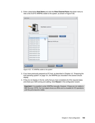 Chapter 4. Host configuration 183
2. Enter a descriptive Host Name and click the Fibre Channel Ports drop-down menu to
view a list of all FC WWPNs visible to the system, as shown in Figure 4-35.
Figure 4-35 FC WWPNs visible to the system
3. If you have previously prepared an FC host, as described in Chapter 4.2, “Preparing the
host operating system” on page 151, the WWPNs you recorded in this section should
display.
4. If they do not display in the list, verify that you have completed all of the required steps.
and check your SAN zoning and cabling. Click Rescan in the configuration wizard.
Important: It is possible to enter WWPNs manually. However, if these are not visible to
IBM Storwize V3700, the host object shows as offline and is unusable for I/O operations
until the ports become visible.
 