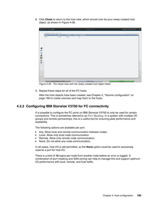 Chapter 4. Host configuration 185
8. Click Close to return to the host view, which should now list your newly created host
object, as shown in Figure 4-38.
Figure 4-38 The Hosts view with the newly created host object listed
9. Repeat these steps for all of the FC hosts.
After the host objects have been created, see Chapter 5, “Volume configuration” on
page 199 to create volumes and map them to the hosts.
4.3.2 Configuring IBM Storwize V3700 for FC connectivity
It is possible to configure the FC ports on IBM Storwize V3700 to only be used for certain
connections. This is sometimes referred to as Port Masking. In a system with multiple I/O
groups and remote partnerships, this is a useful tool for ensuring peak performance and
availability.
The following options are available per port:
Any. Allow local and remote communication between nodes.
Local. Allow only local node communication.
Remote. Allow only remote node communication.
None. Do not allow any node communication.
In all cases, host I/O is still permitted, so the None option could be used to exclusively
reserve a port for host I/O.
There is a limit of 16 logins per node from another node before an error is logged. A
combination of port masking and SAN zoning can help to manage this and support optimum
I/O performance with local, remote, and host traffic.
 