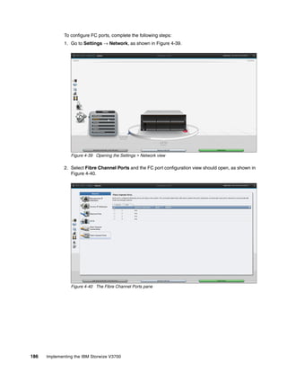 186 Implementing the IBM Storwize V3700
To configure FC ports, complete the following steps:
1. Go to Settings → Network, as shown in Figure 4-39.
Figure 4-39 Opening the Settings > Network view
2. Select Fibre Channel Ports and the FC port configuration view should open, as shown in
Figure 4-40.
Figure 4-40 The Fibre Channel Ports pane
 