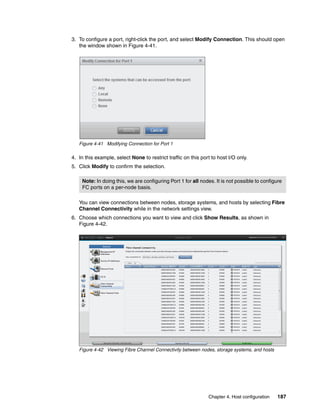 Chapter 4. Host configuration 187
3. To configure a port, right-click the port, and select Modify Connection. This should open
the window shown in Figure 4-41.
Figure 4-41 Modifying Connection for Port 1
4. In this example, select None to restrict traffic on this port to host I/O only.
5. Click Modify to confirm the selection.
You can view connections between nodes, storage systems, and hosts by selecting Fibre
Channel Connectivity while in the network settings view.
6. Choose which connections you want to view and click Show Results, as shown in
Figure 4-42.
Figure 4-42 Viewing Fibre Channel Connectivity between nodes, storage systems, and hosts
Note: In doing this, we are configuring Port 1 for all nodes. It is not possible to configure
FC ports on a per-node basis.
 