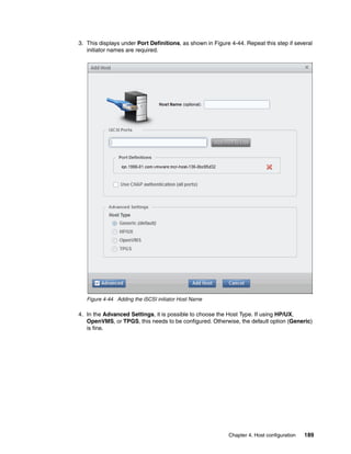 Chapter 4. Host configuration 189
3. This displays under Port Definitions, as shown in Figure 4-44. Repeat this step if several
initiator names are required.
Figure 4-44 Adding the iSCSI initiator Host Name
4. In the Advanced Settings, it is possible to choose the Host Type. If using HP/UX,
OpenVMS, or TPGS, this needs to be configured. Otherwise, the default option (Generic)
is fine.
 