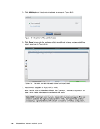 190 Implementing the IBM Storwize V3700
5. Click Add Host and the wizard completes, as shown in Figure 4-45.
Figure 4-45 Completion of the Add Host wizard
6. Click Close to return to the host view, which should now list your newly created host
object, as shown in Figure 4-46.
Figure 4-46 The Hosts view with the newly created host object listed
7. Repeat these steps for all of your iSCSI hosts.
After the host objects have been created, see Chapter 5, “Volume configuration” on
page 199 to create volumes and map them to the hosts.
Note: iSCSI hosts might have Degraded status until volumes are mapped. This is a
limitation related to the implementation of iSCSI in IBM Storwize V3700, and not
necessarily a sign of problems with network connectivity or the host configuration.
 