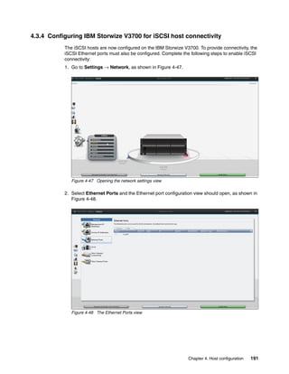 Chapter 4. Host configuration 191
4.3.4 Configuring IBM Storwize V3700 for iSCSI host connectivity
The iSCSI hosts are now configured on the IBM Storwize V3700. To provide connectivity, the
iSCSI Ethernet ports must also be configured. Complete the following steps to enable iSCSI
connectivity:
1. Go to Settings → Network, as shown in Figure 4-47.
Figure 4-47 Opening the network settings view
2. Select Ethernet Ports and the Ethernet port configuration view should open, as shown in
Figure 4-48.
Figure 4-48 The Ethernet Ports view
 