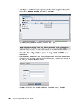 192 Implementing the IBM Storwize V3700
3. To configure an IP address on a node port, expand the I/O Group, right-click the wanted
port, and click Modify IP Settings, as shown in Figure 4-49.
Figure 4-49 Opening the Modify IP Settings window for Node 1, Port 2
4. The window shown in Figure 4-50 should open. To configure IPv6, click IPv6 to reveal
these options.
5. Enter the wanted IP address, subnet mask, and gateway. It is important to make sure that
these exist in the same subnet as the host IP addresses, and that the chosen address is
not already in use. Click Modify to confirm.
Figure 4-50 Configuring an IP address, subnet mask, and gateway for Port 2 of Node 1
Note: It is generally advised that at least one port is reserved for the management IP
address. This is normally Port 1, so in this example we configure Port 2 for iSCSI.
 