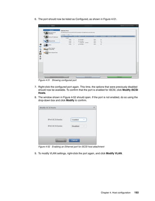 Chapter 4. Host configuration 193
6. The port should now be listed as Configured, as shown in Figure 4-51.
Figure 4-51 Showing configured port
7. Right-click the configured port again. This time, the options that were previously disabled
should now be available. To confirm that the port is enabled for iSCSI, click Modify iSCSI
Hosts.
8. The window shown in Figure 4-52 should open. If the port is not enabled, do so using the
drop-down box and click Modify to confirm.
Figure 4-52 Enabling an Ethernet port for iSCSI host attachment
9. To modify VLAN settings, right-click the port again, and click Modify VLAN.
 