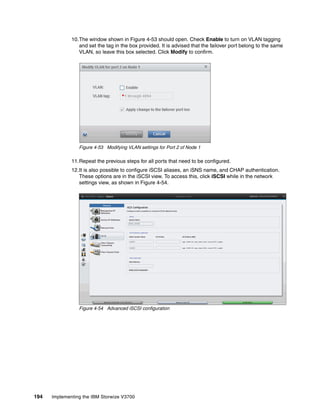 194 Implementing the IBM Storwize V3700
10.The window shown in Figure 4-53 should open. Check Enable to turn on VLAN tagging
and set the tag in the box provided. It is advised that the failover port belong to the same
VLAN, so leave this box selected. Click Modify to confirm.
Figure 4-53 Modifying VLAN settings for Port 2 of Node 1
11.Repeat the previous steps for all ports that need to be configured.
12.It is also possible to configure iSCSI aliases, an iSNS name, and CHAP authentication.
These options are in the iSCSI view. To access this, click iSCSI while in the network
settings view, as shown in Figure 4-54.
Figure 4-54 Advanced iSCSI configuration
 