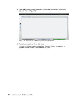 198 Implementing the IBM Storwize V3700
8. Click Close to return to the host view, which should now list your newly created host
object, as shown in Figure 4-59.
Figure 4-59 The Hosts view with the newly created host object listed
9. Repeat these steps for all of your SAS hosts.
After the host objects have been created, see Chapter 5, “Volume configuration” on
page 199 to create volumes and map them to the hosts.
 