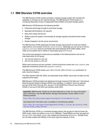 2 Implementing the IBM Storwize V3700
1.1 IBM Storwize V3700 overview
The IBM Storwize V3700 solution provides a modular storage system that includes the
capability to virtualize its own internal storage. The IBM Storwize V3700 system is a
virtualizing Redundant Array of Independent Disks (RAID) entry-level storage system.
IBM Storwize V3700 features the following benefits:
Enterprise technology brought to entry-level storage
Speciality administrators not required
Easy client setup and service
Ability to grow the system incrementally as storage capacity and performance needs
change
Simple integration into the server environment
The IBM Storwize V3700 addresses the block storage requirements of small and midsize
organizations, and consists of one 2U control enclosure. Optionally, you can ad up to nine 2U
expansion enclosures that are connected with serial-attached SCSI (SAS) cables, which
make up one system that is called an input/output group (I/O Group).
The control and expansion enclosures are available in the following factors and can be
intermixed within an I/O group:
12x 3.5-inch drives in a 2U unit
24x 2.5-inch drives in a 2U unit
Within each enclosure are two canisters. Control enclosures contain two node canisters, and
expansion enclosures contain two expansion canisters.
The IBM Storwize V3700 scales up to 120 x 3.5-inch, 240 x 2.5-inch, or a combination of
both, drive form factors.
The SAS, Nearline SAS (NL-SAS), and solid-state drives (SSDs, also known as flash) are the
supported drive types.
IBM Storwize V3700 provides host attachment through onboard 6 Gb SAS and 1 Gb Internet
Small Computer System Interface (iSCSI) host interfaces. In addition, there are optional
four-port 8 Gb Fibre Channel (FC), two-port 10 Gb iSCSI/Fibre Channel over Ethernet
(FCoE) or four-port 6 Gb SAS host interface cards (HIC).
The IBM Storwize V3700 is a virtualized storage solution that groups its internal drives into
RAID arrays, which are called managed disks (MDisks). These MDisks are then grouped into
Storage Pools, from which volumes are created and provisioned out to hosts. Storage Pools
are normally created with MDisks of the same type and capacity of drive.
Important: IBM Storwize V3700 can be direct-attached to a host. For more information
about restrictions, see the IBM System Storage Interoperation Center (SSIC) on the
following website:
http://www.ibm.com/systems/support/storage/ssic/interoperability.wss
Host attachment information also is available on the following website:
http://www.ibm.com/support/knowledgecenter/STLM5A_7.4.0/com.ibm.storwize.v3700.
740.doc/v3700_ichome_740.html
 