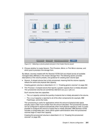 Chapter 5. Volume configuration 201
Figure 5-3 Selecting a volume preset and pool in the Create Volume wizard
3. Choose whether to create Generic, Thin Provision, Mirror, or Thin Mirror volumes, and
which pool to provision this storage from.
By default, volumes created with the Storwize V3700 GUI are striped across all available
managed disks (MDisks) in the chosen Storage Pool. The following section provides
descriptions of the volume presets, and guidance for creating each volume type:
Generic. A striped volume that is fully provisioned, meaning that the volume capacity
reflects the same size physical disk capacity.
Creating generic volumes is described in 5.1.1, “Creating generic volumes” on page 202.
Thin Provision. A striped volume that reports a greater capacity than is initially allocated.
Thin provisioned volumes are sometimes referred to as space-efficient.
Such volumes have two capacities:
– The real capacity controls the quantity of extents that is initially allocated to the volume.
– The virtual capacity is reported to all of the other components (for example, IBM
FlashCopy), and to the hosts.
Thin provisioning is useful for applications where the amount of physical disk space
actually used is often much smaller than the amount allocated. Thin-provisioned volumes
can be configured to expand automatically when more physical capacity is used. It is also
possible to configure the amount of space that is initially allocated. IBM Storwize V3700
includes a configurable alert, which alerts system administrators when thin-provisioned
volumes begin to reach their capacity.
Creating thin-provisioned volumes is described in 5.1.2, “Creating thin-provisioned
volumes” on page 205.
 