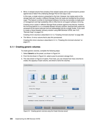 202 Implementing the IBM Storwize V3700
Mirror. A striped volume that consists of two striped copies and is synchronized to protect
against loss of data if the underlying Storage Pool of one copy is lost.
In this case, a single volume is presented to the host. However, two copies exist on the
storage back end, usually in different Storage Pools (all reads are handled by the primary
copy). This feature is similar to host-based software mirroring, but provides a single point
of management and high availability (HA) to OSs that do not support software mirroring.
Creating mirror copies in different Storage Pools protects against array failures. However,
the mirroring feature is not a complete disaster recovery solution, because both copies are
accessed by the same node pair and are addressable only by a single cluster. If you want
to create a robust disaster recovery solution using IBM Storwize V3700, see 10.2,
“Remote Copy” on page 514.
Creating mirror volumes is described in 5.1.3, “Creating mirrored volumes” on page 208.
Thin Mirror. A mirror volume that is also thin provisioned.
Creating thin mirror volumes is described in 5.1.4, “Creating thin-mirrored volumes” on
page 211.
5.1.1 Creating generic volumes
To create generic volumes, complete the following steps:
1. Select Generic as the preset, as shown in Figure 5-4.
2. From the list shown in Figure 5-4, select a pool to provision storage from.
3. The view shown in Figure 5-4 opens. From here, you can choose how many volumes to
create, the capacity of each volume, and what to name the volumes.
Figure 5-4 Creating generic volumes using the Create Volumes wizard
 