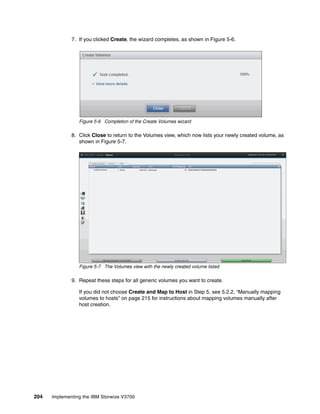 204 Implementing the IBM Storwize V3700
7. If you clicked Create, the wizard completes, as shown in Figure 5-6.
Figure 5-6 Completion of the Create Volumes wizard
8. Click Close to return to the Volumes view, which now lists your newly created volume, as
shown in Figure 5-7.
Figure 5-7 The Volumes view with the newly created volume listed
9. Repeat these steps for all generic volumes you want to create.
If you did not choose Create and Map to Host in Step 5, see 5.2.2, “Manually mapping
volumes to hosts” on page 215 for instructions about mapping volumes manually after
host creation.
 