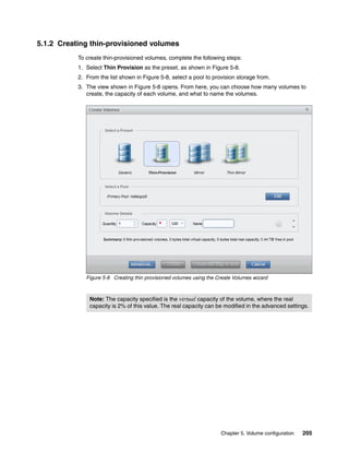Chapter 5. Volume configuration 205
5.1.2 Creating thin-provisioned volumes
To create thin-provisioned volumes, complete the following steps:
1. Select Thin Provision as the preset, as shown in Figure 5-8.
2. From the list shown in Figure 5-8, select a pool to provision storage from.
3. The view shown in Figure 5-8 opens. From here, you can choose how many volumes to
create, the capacity of each volume, and what to name the volumes.
Figure 5-8 Creating thin provisioned volumes using the Create Volumes wizard
Note: The capacity specified is the virtual capacity of the volume, where the real
capacity is 2% of this value. The real capacity can be modified in the advanced settings.
 