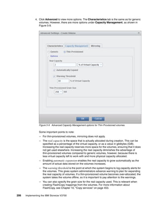 206 Implementing the IBM Storwize V3700
4. Click Advanced to view more options. The Characteristics tab is the same as for generic
volumes. However, there are more options under Capacity Management, as shown in
Figure 5-9.
Figure 5-9 Advanced Capacity Management options for Thin-Provisioned volumes
Some important points to note:
– For thin-provisioned volumes, mirroring does not apply.
– The real capacity is the space that is actually allocated during creation. This can be
specified as a percentage of the virtual capacity, or as a value in gibibytes (GiB).
Increasing the real capacity reserves more space for the volumes, ensuring that it does
not get used elsewhere. Increasing the real capacity diminishes the advantage of
thin-provisioned volumes compared to generic volumes, however, because there is
less virtual capacity left to work with and more physical capacity allocated.
– Enabling automatic expansion enables the real capacity to grow automatically as the
amount of actual data stored on the volumes increases.
– The warning threshold is the point at which the system begins to log capacity alerts for
the volumes. This gives system administrators advance warning to plan for expanding
the real capacity of volumes. If a thin-provisioned volume becomes over-allocated, the
system takes the volume offline, so it is important to pay attention to the warnings.
– You can also specify the grain size for the real capacity used. This is relevant when
creating FlashCopy mappings from the volumes. For more information about
FlashCopy, see Chapter 10, “Copy services” on page 453.
 
