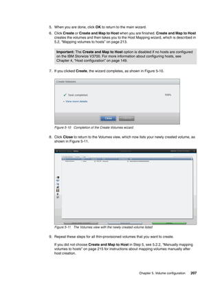 Chapter 5. Volume configuration 207
5. When you are done, click OK to return to the main wizard.
6. Click Create or Create and Map to Host when you are finished. Create and Map to Host
creates the volumes and then takes you to the Host Mapping wizard, which is described in
5.2, “Mapping volumes to hosts” on page 213.
7. If you clicked Create, the wizard completes, as shown in Figure 5-10.
Figure 5-10 Completion of the Create Volumes wizard
8. Click Close to return to the Volumes view, which now lists your newly created volume, as
shown in Figure 5-11.
Figure 5-11 The Volumes view with the newly created volume listed
9. Repeat these steps for all thin-provisioned volumes that you want to create.
If you did not choose Create and Map to Host in Step 5, see 5.2.2, “Manually mapping
volumes to hosts” on page 215 for instructions about mapping volumes manually after
host creation.
Important: The Create and Map to Host option is disabled if no hosts are configured
on the IBM Storwize V3700. For more information about configuring hosts, see
Chapter 4, “Host configuration” on page 149.
 