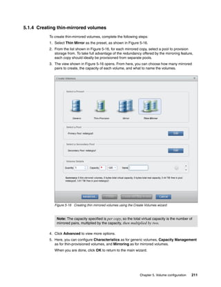 Chapter 5. Volume configuration 211
5.1.4 Creating thin-mirrored volumes
To create thin-mirrored volumes, complete the following steps:
1. Select Thin Mirror as the preset, as shown in Figure 5-16.
2. From the list shown in Figure 5-16, for each mirrored copy, select a pool to provision
storage from. To take full advantage of the redundancy offered by the mirroring feature,
each copy should ideally be provisioned from separate pools.
3. The view shown in Figure 5-16 opens. From here, you can choose how many mirrored
pairs to create, the capacity of each volume, and what to name the volumes.
Figure 5-16 Creating thin mirrored volumes using the Create Volumes wizard
4. Click Advanced to view more options.
5. Here, you can configure Characteristics as for generic volumes, Capacity Management
as for thin-provisioned volumes, and Mirroring as for mirrored volumes.
When you are done, click OK to return to the main wizard.
Note: The capacity specified is per copy, so the total virtual capacity is the number of
mirrored pairs, multiplied by the capacity, then multiplied by two.
 