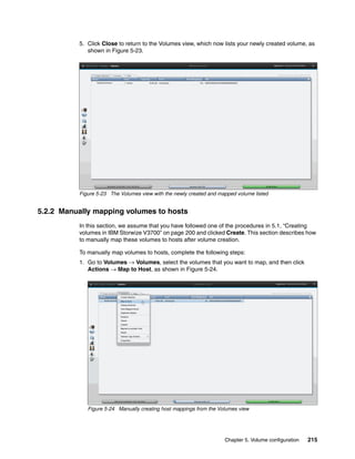 Chapter 5. Volume configuration 215
5. Click Close to return to the Volumes view, which now lists your newly created volume, as
shown in Figure 5-23.
Figure 5-23 The Volumes view with the newly created and mapped volume listed
5.2.2 Manually mapping volumes to hosts
In this section, we assume that you have followed one of the procedures in 5.1, “Creating
volumes in IBM Storwize V3700” on page 200 and clicked Create. This section describes how
to manually map these volumes to hosts after volume creation.
To manually map volumes to hosts, complete the following steps:
1. Go to Volumes → Volumes, select the volumes that you want to map, and then click
Actions → Map to Host, as shown in Figure 5-24.
Figure 5-24 Manually creating host mappings from the Volumes view
 