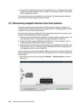 216 Implementing the IBM Storwize V3700
2. This opens the window shown in Step 1 of the procedure in 5.2.1, “Mapping newly created
volumes using Create and Map to Host” on page 213. Complete the steps in that section
to finish mapping the volumes.
The volumes should now be accessible from the host OS. The following section describes
how to discover and use mapped volumes from hosts.
5.3 Discovering mapped volumes from host systems
This section describes how to discover the volumes that were created and mapped in 5.1,
“Creating volumes in IBM Storwize V3700” on page 200 and 5.2, “Mapping volumes to hosts”
on page 213, from the host operating system.
We assume that you have completed all of the following tasks described in this book so that
the hosts and the IBM Storwize V3700 are prepared:
1. Prepare your operating systems for attachment, including installing multipath support. For
more information, see 4.2, “Preparing the host operating system” on page 151.
2. Create host objects using the IBM Storwize V3700 GUI. For more information, see 4.3,
“Configuring hosts in IBM Storwize V3700” on page 180.
3. Create volumes and map these to the host objects using the IBM Storwize V3700 GUI. For
more information, see 5.1, “Creating volumes in IBM Storwize V3700” on page 200, and
5.2, “Mapping volumes to hosts” on page 213.
First, you need to look up the unique identifier (UIDs) of the volumes. Knowing the UIDs of the
volumes helps determine which is which from the host point of view. To do this, complete the
following steps:
1. Open the volumes by host view by going to Volumes → Volumes by Host, as shown in
Figure 5-25.
Figure 5-25 Opening the Volumes by Host view
 