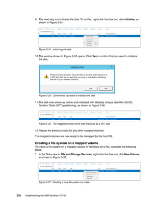 220 Implementing the IBM Storwize V3700
9. The next step is to initialize the disk. To do this, right-click the disk and click Initialize, as
shown in Figure 5-34.
Figure 5-34 Initializing the disk
10.The window shown in Figure 5-35 opens. Click Yes to confirm that you want to initialize
the disk.
Figure 5-35 Confirm that you want to initialize the disk
11.The disk now shows as online and initialized with Globally Unique Identifier (GUID)
Partition Table (GPT) partitioning, as shown in Figure 5-36.
Figure 5-36 The mapped volume online and initialized as a GPT disk
12.Repeat the previous steps for any other mapped volumes.
The mapped volumes are now ready to be managed by the host OS.
Creating a file system on a mapped volume
To create a file system on a mapped volume in Windows 2012 R2, complete the following
steps:
1. In the Disks view in File and Storage Services, right-click the disk and click New Volume,
as shown in Figure 5-37.
Figure 5-37 Creating a new file system on a disk
 