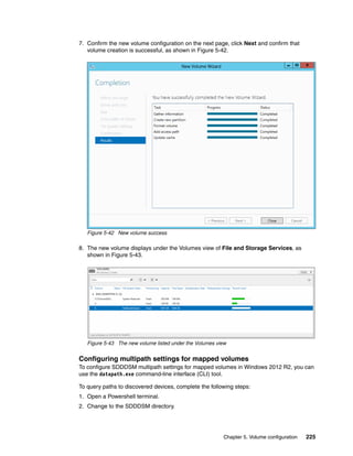 Chapter 5. Volume configuration 225
7. Confirm the new volume configuration on the next page, click Next and confirm that
volume creation is successful, as shown in Figure 5-42.
Figure 5-42 New volume success
8. The new volume displays under the Volumes view of File and Storage Services, as
shown in Figure 5-43.
Figure 5-43 The new volume listed under the Volumes view
Configuring multipath settings for mapped volumes
To configure SDDDSM multipath settings for mapped volumes in Windows 2012 R2, you can
use the datapath.exe command-line interface (CLI) tool.
To query paths to discovered devices, complete the following steps:
1. Open a Powershell terminal.
2. Change to the SDDDSM directory.
 