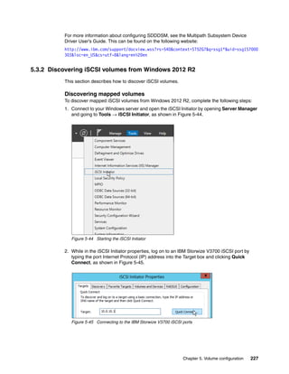 Chapter 5. Volume configuration 227
For more information about configuring SDDDSM, see the Multipath Subsystem Device
Driver User’s Guide. This can be found on the following website:
http://www.ibm.com/support/docview.wss?rs=540&context=ST52G7&q=ssg1*&uid=ssg1S7000
303&loc=en_US&cs=utf-8&lang=en%20en
5.3.2 Discovering iSCSI volumes from Windows 2012 R2
This section describes how to discover iSCSI volumes.
Discovering mapped volumes
To discover mapped iSCSI volumes from Windows 2012 R2, complete the following steps:
1. Connect to your Windows server and open the iSCSI Initiator by opening Server Manager
and going to Tools → iSCSI Initiator, as shown in Figure 5-44.
Figure 5-44 Starting the iSCSI Initiator
2. While in the iSCSI Initiator properties, log on to an IBM Storwize V3700 iSCSI port by
typing the port Internet Protocol (IP) address into the Target box and clicking Quick
Connect, as shown in Figure 5-45.
Figure 5-45 Connecting to the IBM Storwize V3700 iSCSI ports
 