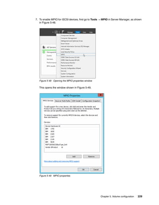 Chapter 5. Volume configuration 229
7. To enable MPIO for iSCSI devices, first go to Tools → MPIO in Server Manager, as shown
in Figure 5-48.
Figure 5-48 Opening the MPIO properties window
This opens the window shown in Figure 5-49.
Figure 5-49 MPIO properties
 