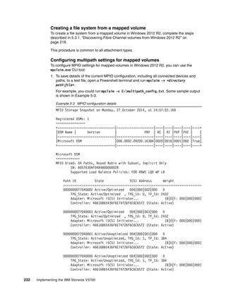 232 Implementing the IBM Storwize V3700
Creating a file system from a mapped volume
To create a file system from a mapped volume in Windows 2012 R2, complete the steps
described in 5.3.1, “Discovering Fibre Channel volumes from Windows 2012 R2” on
page 218.
This procedure is common to all attachment types.
Configuring multipath settings for mapped volumes
To configure MPIO settings for mapped volumes in Windows 2012 R2, you can use the
mpclaim.exe CLI tool:
1. To save details of the current MPIO configuration, including all connected devices and
paths, to a text file, open a Powershell terminal and run mpclaim -v <directory
pathfile>.
For example, you could run mpclaim -v C:multipath_config.txt. Some sample output
is shown in Example 5-3.
Example 5-3 MPIO configuration details
MPIO Storage Snapshot on Monday, 27 October 2014, at 14:57:03.169
Registered DSMs: 1
================
+-------------------------------|--------------------|----|----|----|----|----+
|DSM Name | Version | PRP | RC | RI |PVP |PVE | |
|-------------------------------|--------------------|----|----|----|----|----|
|Microsoft DSM |006.0002.09200.16384|0020|0016|0001|060 |True|
+-------------------------------|--------------------|----|----|----|----|----+
Microsoft DSM
=============
MPIO Disk0: 04 Paths, Round Robin with Subset, Implicit Only
SN: 6057630AF04B480000002B
Supported Load Balance Policies: FOO RRWS LQD WP LB
Path ID State SCSI Address Weight
---------------------------------------------------------------------------
0000000077040002 Active/Optimized 004|000|002|000 0
TPG_State: Active/Optimized , TPG_Id: 0, TP_Id: 2432
Adapter: Microsoft iSCSI Initiator... (B|D|F: 000|000|000)
Controller: 46616B65436F6E74726F6C6C6572 (State: Active)
0000000077040003 Active/Optimized 004|000|003|000 0
TPG_State: Active/Optimized , TPG_Id: 0, TP_Id: 2432
Adapter: Microsoft iSCSI Initiator... (B|D|F: 000|000|000)
Controller: 46616B65436F6E74726F6C6C6572 (State: Active)
0000000077040001 Active/Unoptimized 004|000|001|000 0
TPG_State: Active/Unoptimized, TPG_Id: 1, TP_Id: 384
Adapter: Microsoft iSCSI Initiator... (B|D|F: 000|000|000)
Controller: 46616B65436F6E74726F6C6C6572 (State: Active)
0000000077040000 Active/Unoptimized 004|000|000|000 0
TPG_State: Active/Unoptimized, TPG_Id: 1, TP_Id: 384
Adapter: Microsoft iSCSI Initiator... (B|D|F: 000|000|000)
Controller: 46616B65436F6E74726F6C6C6572 (State: Active)
 