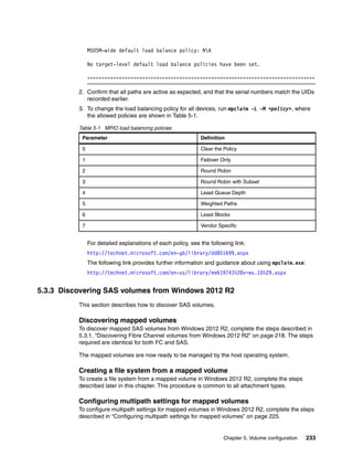 Chapter 5. Volume configuration 233
MSDSM-wide default load balance policy: NA
No target-level default load balance policies have been set.
===============================================================================
2. Confirm that all paths are active as expected, and that the serial numbers match the UIDs
recorded earlier.
3. To change the load balancing policy for all devices, run mpclaim -L -M <policy>, where
the allowed policies are shown in Table 5-1.
Table 5-1 MPIO load balancing policies
For detailed explanations of each policy, see the following link:
http://technet.microsoft.com/en-gb/library/dd851699.aspx
The following link provides further information and guidance about using mpclaim.exe:
http://technet.microsoft.com/en-us/library/ee619743%28v=ws.10%29.aspx
5.3.3 Discovering SAS volumes from Windows 2012 R2
This section describes how to discover SAS volumes.
Discovering mapped volumes
To discover mapped SAS volumes from Windows 2012 R2, complete the steps described in
5.3.1, “Discovering Fibre Channel volumes from Windows 2012 R2” on page 218. The steps
required are identical for both FC and SAS.
The mapped volumes are now ready to be managed by the host operating system.
Creating a file system from a mapped volume
To create a file system from a mapped volume in Windows 2012 R2, complete the steps
described later in this chapter. This procedure is common to all attachment types.
Configuring multipath settings for mapped volumes
To configure multipath settings for mapped volumes in Windows 2012 R2, complete the steps
described in “Configuring multipath settings for mapped volumes” on page 225.
Parameter Definition
0 Clear the Policy
1 Failover Only
2 Round Robin
3 Round Robin with Subset
4 Least Queue Depth
5 Weighted Paths
6 Least Blocks
7 Vendor Specific
 