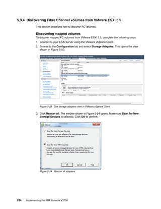 234 Implementing the IBM Storwize V3700
5.3.4 Discovering Fibre Channel volumes from VMware ESXi 5.5
This section describes how to discover FC volumes.
Discovering mapped volumes
To discover mapped FC volumes from VMware ESXi 5.5, complete the following steps:
1. Connect to your ESXi Server using the VMware vSphere Client.
2. Browse to the Configuration tab and select Storage Adapters. This opens the view
shown in Figure 5-53.
Figure 5-53 The storage adapters view in VMware vSphere Client
3. Click Rescan all. The window shown in Figure 5-54 opens. Make sure Scan for New
Storage Devices is selected. Click OK to confirm.
Figure 5-54 Rescan all adapters
 