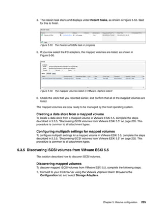 Chapter 5. Volume configuration 235
4. The rescan task starts and displays under Recent Tasks, as shown in Figure 5-55. Wait
for this to finish.
Figure 5-55 The Rescan all HBAs task in progress
5. If you now select the FC adapters, the mapped volumes are listed, as shown in
Figure 5-56.
Figure 5-56 The mapped volumes listed in VMware vSphere Client
6. Check the UIDs that you recorded earlier, and confirm that all of the mapped volumes are
listed.
The mapped volumes are now ready to be managed by the host operating system.
Creating a data store from a mapped volume
To create a data store from a mapped volume in VMware ESXi 5.5, complete the steps
described in 5.3.5, “Discovering iSCSI volumes from VMware ESXi 5.5” on page 235. This
procedure is common to all attachment types.
Configuring multipath settings for mapped volumes
To configure multipath settings for a mapped volume in VMware ESXi 5.5, complete the steps
described in 5.3.5, “Discovering iSCSI volumes from VMware ESXi 5.5” on page 235. This
procedure is common to all attachment types.
5.3.5 Discovering iSCSI volumes from VMware ESXi 5.5
This section describes how to discover iSCSI volumes.
Discovering mapped volumes
To discover mapped iSCSI volumes from VMware ESXi 5.5, complete the following steps:
1. Connect to your ESXi Server using the VMware vSphere Client. Browse to the
Configuration tab and select Storage Adapters.
 