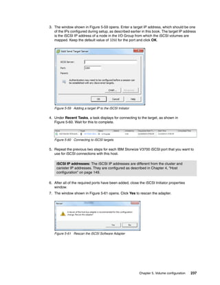 Chapter 5. Volume configuration 237
3. The window shown in Figure 5-59 opens. Enter a target IP address, which should be one
of the IPs configured during setup, as described earlier in this book. The target IP address
is the iSCSI IP address of a node in the I/O Group from which the iSCSI volumes are
mapped. Keep the default value of 3260 for the port and click OK.
Figure 5-59 Adding a target IP to the iSCSI Initiator
4. Under Recent Tasks, a task displays for connecting to the target, as shown in
Figure 5-60. Wait for this to complete.
Figure 5-60 Connecting to iSCSI targets
5. Repeat the previous two steps for each IBM Storwize V3700 iSCSI port that you want to
use for iSCSI connections with this host.
6. After all of the required ports have been added, close the iSCSI Initiator properties
window.
7. The window shown in Figure 5-61 opens. Click Yes to rescan the adapter.
Figure 5-61 Rescan the iSCSI Software Adapter
iSCSI IP addresses: The iSCSI IP addresses are different from the cluster and
canister IP addresses. They are configured as described in Chapter 4, “Host
configuration” on page 149.
 