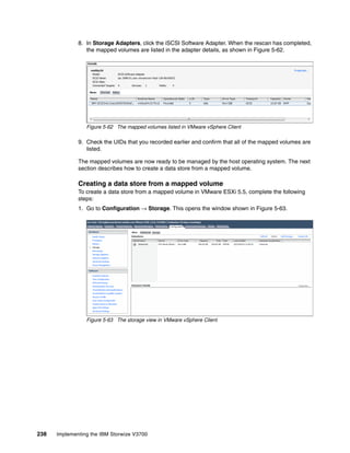 238 Implementing the IBM Storwize V3700
8. In Storage Adapters, click the iSCSI Software Adapter. When the rescan has completed,
the mapped volumes are listed in the adapter details, as shown in Figure 5-62.
Figure 5-62 The mapped volumes listed in VMware vSphere Client
9. Check the UIDs that you recorded earlier and confirm that all of the mapped volumes are
listed.
The mapped volumes are now ready to be managed by the host operating system. The next
section describes how to create a data store from a mapped volume.
Creating a data store from a mapped volume
To create a data store from a mapped volume in VMware ESXi 5.5, complete the following
steps:
1. Go to Configuration → Storage. This opens the window shown in Figure 5-63.
Figure 5-63 The storage view in VMware vSphere Client
 