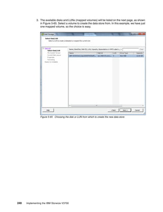 240 Implementing the IBM Storwize V3700
3. The available disks and LUNs (mapped volumes) will be listed on the next page, as shown
in Figure 5-65. Select a volume to create the data store from. In this example, we have just
one mapped volume, so the choice is easy.
Figure 5-65 Choosing the disk or LUN from which to create the new data store
 