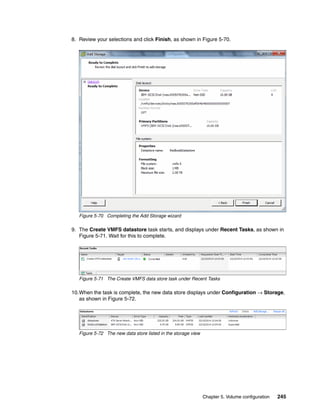 Chapter 5. Volume configuration 245
8. Review your selections and click Finish, as shown in Figure 5-70.
Figure 5-70 Completing the Add Storage wizard
9. The Create VMFS datastore task starts, and displays under Recent Tasks, as shown in
Figure 5-71. Wait for this to complete.
Figure 5-71 The Create VMFS data store task under Recent Tasks
10.When the task is complete, the new data store displays under Configuration → Storage,
as shown in Figure 5-72.
Figure 5-72 The new data store listed in the storage view
 