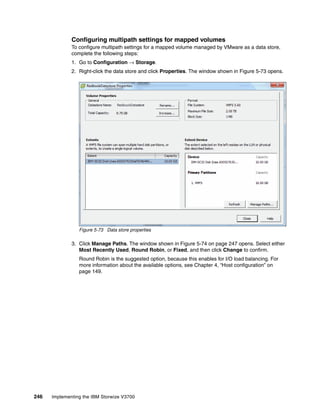 246 Implementing the IBM Storwize V3700
Configuring multipath settings for mapped volumes
To configure multipath settings for a mapped volume managed by VMware as a data store,
complete the following steps:
1. Go to Configuration → Storage.
2. Right-click the data store and click Properties. The window shown in Figure 5-73 opens.
Figure 5-73 Data store properties
3. Click Manage Paths. The window shown in Figure 5-74 on page 247 opens. Select either
Most Recently Used, Round Robin, or Fixed, and then click Change to confirm.
Round Robin is the suggested option, because this enables for I/O load balancing. For
more information about the available options, see Chapter 4, “Host configuration” on
page 149.
 