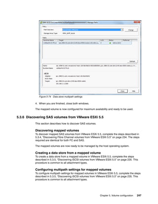 Chapter 5. Volume configuration 247
Figure 5-74 Data store multipath settings
4. When you are finished, close both windows.
The mapped volume is now configured for maximum availability and ready to be used.
5.3.6 Discovering SAS volumes from VMware ESXi 5.5
This section describes how to discover SAS volumes.
Discovering mapped volumes
To discover mapped SAS volumes from VMware ESXi 5.5, complete the steps described in
5.3.4, “Discovering Fibre Channel volumes from VMware ESXi 5.5” on page 234. The steps
required are identical for both FC and SAS.
The mapped volumes are now ready to be managed by the host operating system.
Creating a data store from a mapped volume
To create a data store from a mapped volume in VMware ESXi 5.5, complete the steps
described in 5.3.5, “Discovering iSCSI volumes from VMware ESXi 5.5” on page 235. This
procedure is common to all attachment types.
Configuring multipath settings for mapped volumes
To configure multipath settings for mapped volumes in VMware ESXi 5.5, complete the steps
described in 5.3.5, “Discovering iSCSI volumes from VMware ESXi 5.5” on page 235. This
procedure is common to all attachment types.
 