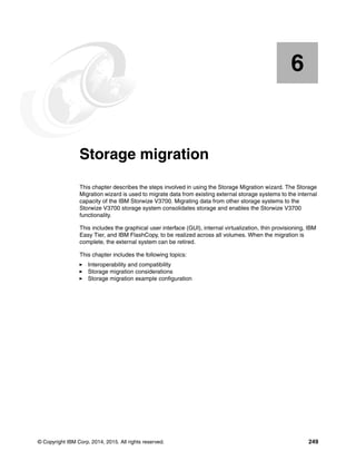 © Copyright IBM Corp. 2014, 2015. All rights reserved. 249
Chapter 6. Storage migration
This chapter describes the steps involved in using the Storage Migration wizard. The Storage
Migration wizard is used to migrate data from existing external storage systems to the internal
capacity of the IBM Storwize V3700. Migrating data from other storage systems to the
Storwize V3700 storage system consolidates storage and enables the Storwize V3700
functionality.
This includes the graphical user interface (GUI), internal virtualization, thin provisioning, IBM
Easy Tier, and IBM FlashCopy, to be realized across all volumes. When the migration is
complete, the external system can be retired.
This chapter includes the following topics:
Interoperability and compatibility
Storage migration considerations
Storage migration example configuration
6
 