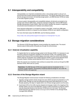 250 Implementing the IBM Storwize V3700
6.1 Interoperability and compatibility
Interoperability is an important consideration when a new storage system is set up in an
environment that contains existing storage infrastructure. This section describes how to check
that the storage environment, the existing storage system, and IBM Storwize V3700 are ready
for the data migration process.
To ensure system interoperability and compatibility between all elements connected to the
storage area network (SAN) fabric, check the proposed configuration with the IBM System
Storage Interoperation Center (SSIC). SSIC can confirm whether the solution is supported,
and provide recommendations for hardware and software levels.
If the required configuration is not listed for support in the SSIC, contact your IBM sales
representative and ask for a request for price quotation (RPQ) for your specific configuration.
For more information about the IBM SSIC, see the following website:
http://www.ibm.com/systems/support/storage/ssic/interoperability.wss
6.2 Storage migration considerations
The Storwize V3700 Storage Migration wizard simplifies the migration task. The wizard
features easy-to-follow panes that guide you through the entire process.
6.2.1 External virtualization capability
To migrate data from an existing storage system to the Storwize V3700, it is necessary to use
the built-in external virtualization capability of the Storwize V3700. This capability places
external Fibre Channel (FC)-connected logical units (LUs) under the control of the Storwize
V3700. External virtualization also enables Storwize V3700 to control serial-attached Small
Computer System Interface (serial-attached SCSI, known as SAS)-connected LUs.
When the volumes are virtualized, hosts continue to access them, but do so through the IBM
Storwize V3700, which acts as a proxy.
6.2.2 Overview of the Storage Migration wizard
The Storage Migration wizard process includes the following considerations and steps:
1. Typically, storage systems divide storage into many SCSI LUs that are presented on a FC
SAN to hosts. Storage can also be presented through direct SAS attachment to a host.
Broadly speaking, the steps to migrate either one of these storage systems are the same.
2. Input/output (I/O) to the LUNs must be stopped and changes made to the mapping of the
storage system LUs and to the SAN fabric zoning or SAS connectivity, so that the original
LUs are presented directly to the Storwize V3700 and not to the hosts. The Storwize
V3700 discovers the external LUs as unmanaged (not a member of any Storage Pools)
managed disks (MDisks).
Restriction: The IBM Storwize V3700 only supports external virtualization for the
purposes of data migration. Permanently virtualizing external storage for use under the
Storwize V3700 is not supported.
 