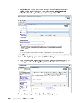 254 Implementing the IBM Storwize V3700
3. Using IBM System Storage DS® Storage Manager, connect to the external System
Storage DS3200 system, as shown in Figure 6-4, and select Manage a Storage
Subsystem. Select the system that you want to manage and click OK.
Figure 6-4 Selecting Storage system to manage: DS Storage Manager
4. A new window opens to enable management of the IBM DS3200 subsystem. From the
summary pane, select the Storage Subsystem Profile option, as shown in Figure 6-5.
Figure 6-5 Storage Subsystem Profile: System Storage DS Storage Manager
 
