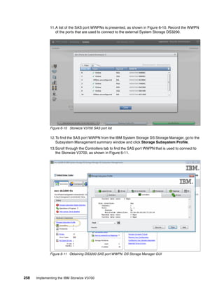258 Implementing the IBM Storwize V3700
11.A list of the SAS port WWPNs is presented, as shown in Figure 6-10. Record the WWPN
of the ports that are used to connect to the external System Storage DS3200.
Figure 6-10 Storwize V3700 SAS port list
12.To find the SAS port WWPN from the IBM System Storage DS Storage Manager, go to the
Subsystem Management summary window and click Storage Subsystem Profile.
13.Scroll through the Controllers tab to find the SAS port WWPN that is used to connect to
the Storwize V3700, as shown in Figure 6-11.
Figure 6-11 Obtaining DS3200 SAS port WWPN: DS Storage Manager GUI
 